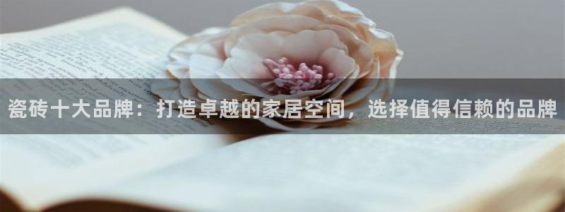 必一体育合法吗：瓷砖十大品牌：打造卓越的家居空间，选择值得信赖的品牌